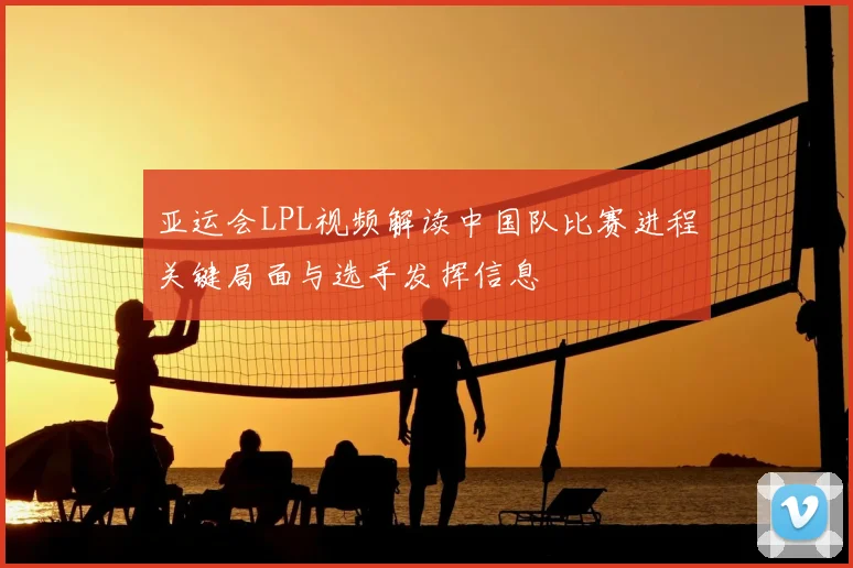 亚运会LPL视频解读中国队比赛进程关键局面与选手发挥信息