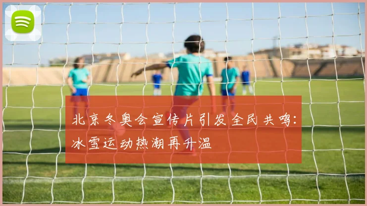 北京冬奥会宣传片引发全民共鸣：冰雪运动热潮再升温