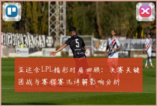 亚运会LPL精彩对局回顾:决赛关键团战与赛程赛况详解影响分析