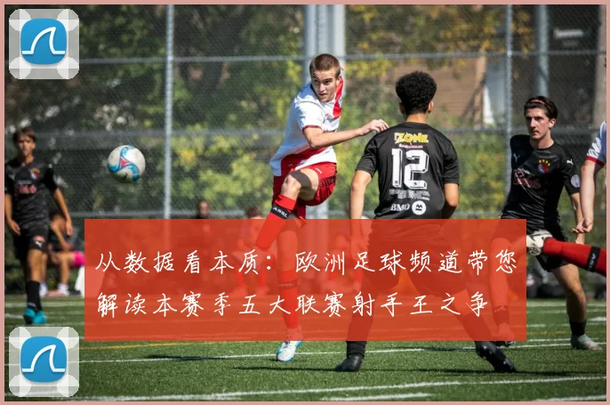 从数据看本质:欧洲足球频道带您解读本赛季五大联赛射手王之争